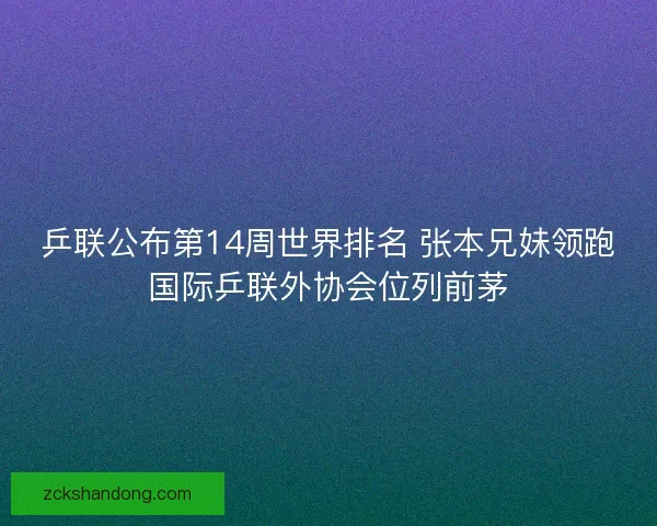乒联公布第14周世界排名 张本兄妹领跑国际乒联外协会位列前茅 乒联公布第14周世界排名 张本兄妹领跑国际乒联外协会位列前茅