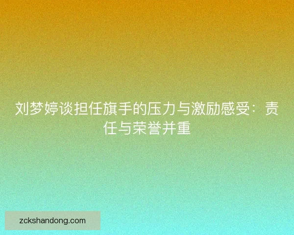 刘梦婷谈担任旗手的压力与激励感受：责任与荣誉并重