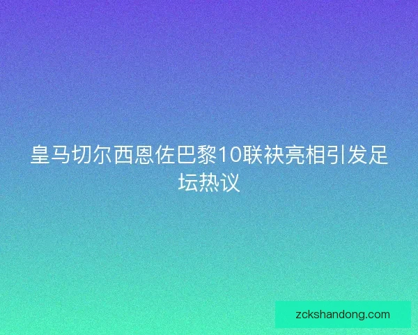 皇马切尔西恩佐巴黎10联袂亮相引发足坛热议
