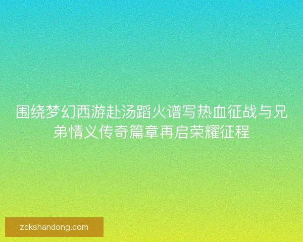 围绕梦幻西游赴汤蹈火谱写热血征战与兄弟情义传奇篇章再启荣耀征程