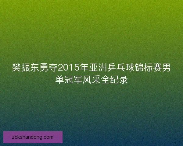 樊振东勇夺2015年亚洲乒乓球锦标赛男单冠军风采全纪录 樊振东勇夺2015年亚洲乒乓球锦标赛男单冠军风采全纪录