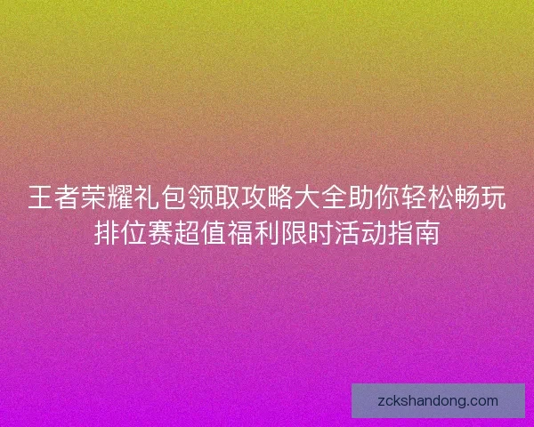 王者荣耀礼包领取攻略大全助你轻松畅玩排位赛超值福利限时活动指南 王者荣耀礼包领取攻略大全助你轻松畅玩排位赛超值福利限时活动指南
