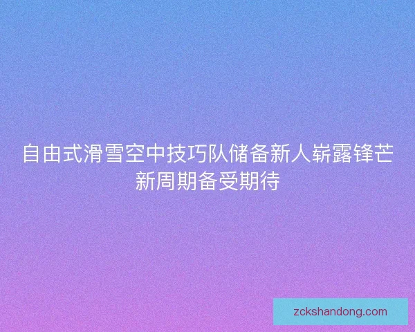 自由式滑雪空中技巧队储备新人崭露锋芒新周期备受期待 自由式滑雪空中技巧队储备新人崭露锋芒新周期备受期待