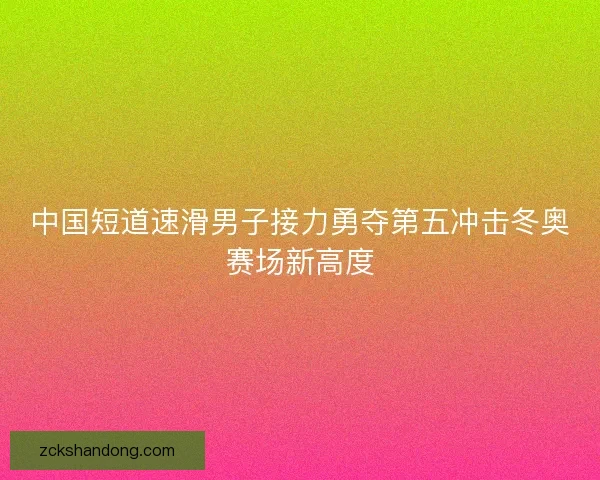 中国短道速滑男子接力勇夺第五冲击冬奥赛场新高度