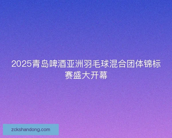 2025青岛啤酒亚洲羽毛球混合团体锦标赛盛大开幕