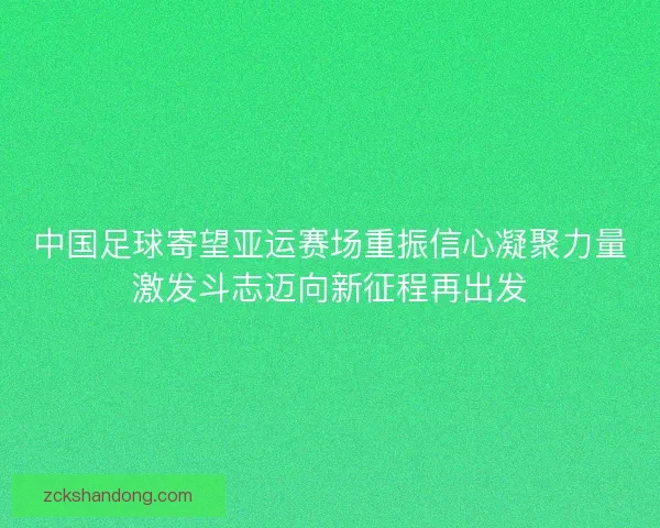 中国足球寄望亚运赛场重振信心凝聚力量激发斗志迈向新征程再出发