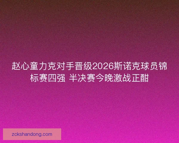赵心童力克对手晋级2026斯诺克球员锦标赛四强 半决赛今晚激战正酣