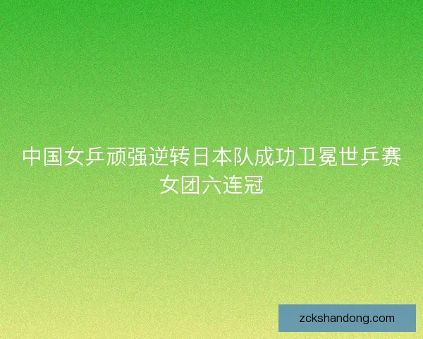中国女乒顽强逆转日本队成功卫冕世乒赛女团六连冠 中国女乒顽强逆转日本队成功卫冕世乒赛女团六连冠