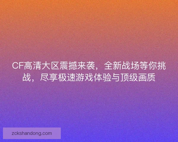 CF高清大区震撼来袭，全新战场等你挑战，尽享极速游戏体验与顶级画质