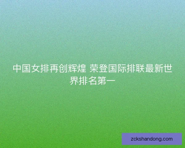 中国女排再创辉煌 荣登国际排联最新世界排名第一 中国女排再创辉煌 荣登国际排联最新世界排名第一