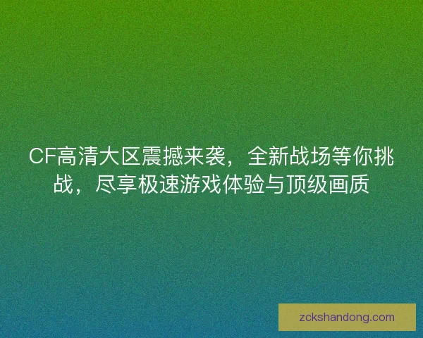 CF高清大区震撼来袭，全新战场等你挑战，尽享极速游戏体验与顶级画质