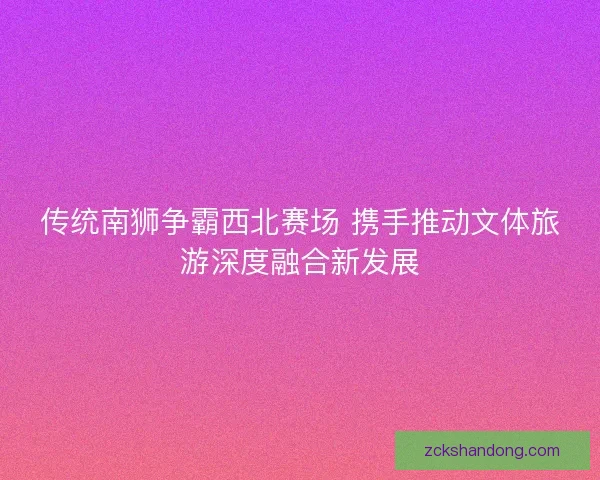 传统南狮争霸西北赛场 携手推动文体旅游深度融合新发展