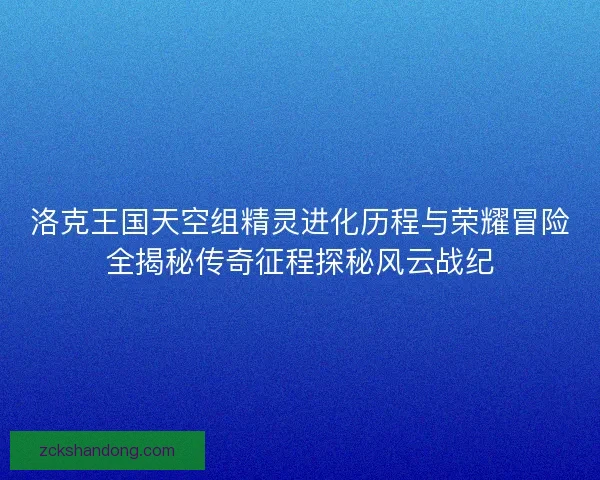 洛克王国天空组精灵进化历程与荣耀冒险全揭秘传奇征程探秘风云战纪
