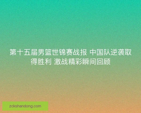 第十五届男篮世锦赛战报 中国队逆袭取得胜利 激战精彩瞬间回顾