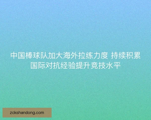 中国棒球队加大海外拉练力度 持续积累国际对抗经验提升竞技水平