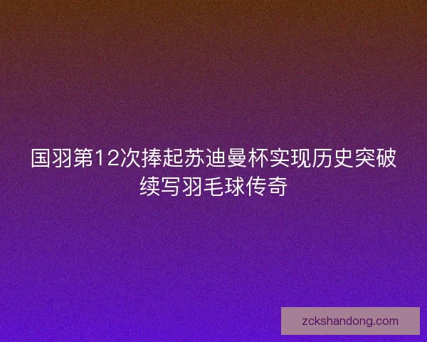 国羽第12次捧起苏迪曼杯实现历史突破续写羽毛球传奇 国羽第12次捧起苏迪曼杯实现历史突破续写羽毛球传奇